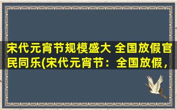 宋代元宵节规模盛大 全国放假官民同乐(宋代元宵节：全国放假，规模盛大，官民同乐的节日)